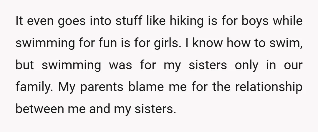 It even goes into stuff like hiking is for boys while swimming for fun is for girls. I know how to swim, but swimming was for my sisters only in...