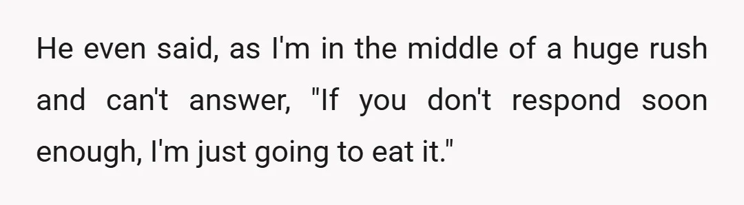 He even said, as I'm in the middle of a huge rush and can't answer, "If you don't respond soon enough, I'm just going to eat it."