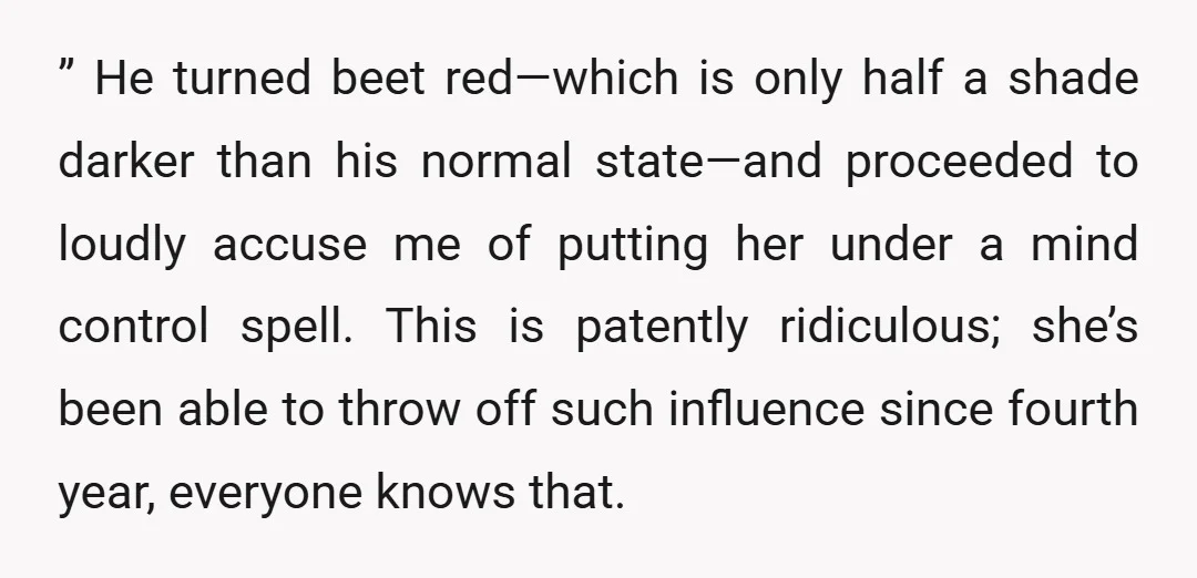 ” He turned beet red—which is only half a shade darker than his normal state—and proceeded to loudly accuse me of putting her under a mind control spell. This is...