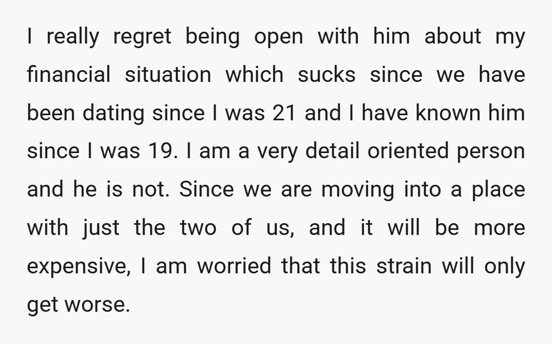 I really regret being open with him about my financial situation which sucks since we have been dating since I was 21 and I have known him since I was...