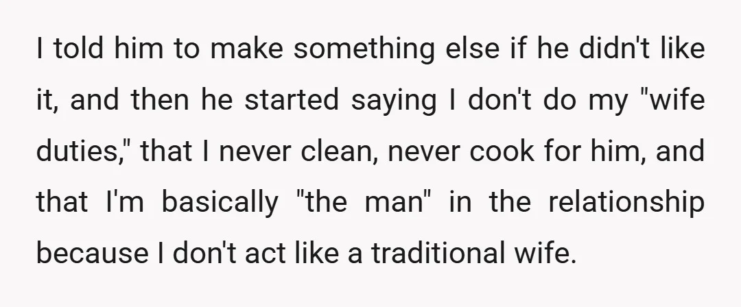I told him to make something else if he didn't like it, and then he started saying I don't do my "wife duties," that I never clean, never cook for...
