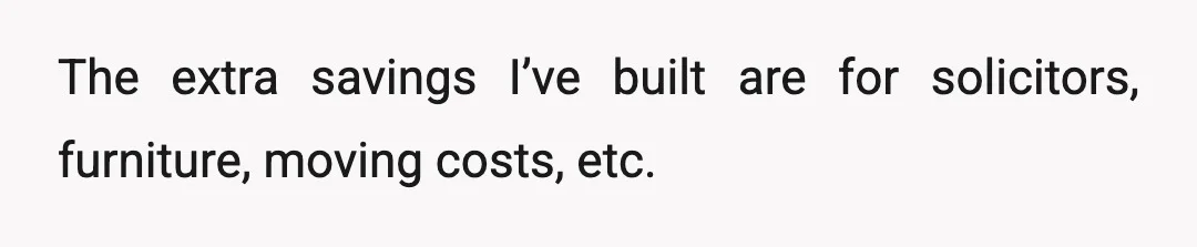 The extra savings I’ve built are for solicitors, furniture, moving costs, etc.