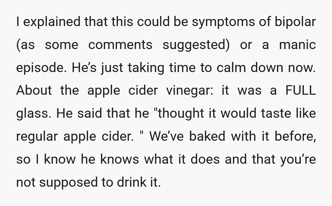 I explained that this could be symptoms of bipolar (as some comments suggested) or a manic episode. He’s just taking time to calm down now. About the apple cider vinegar:...