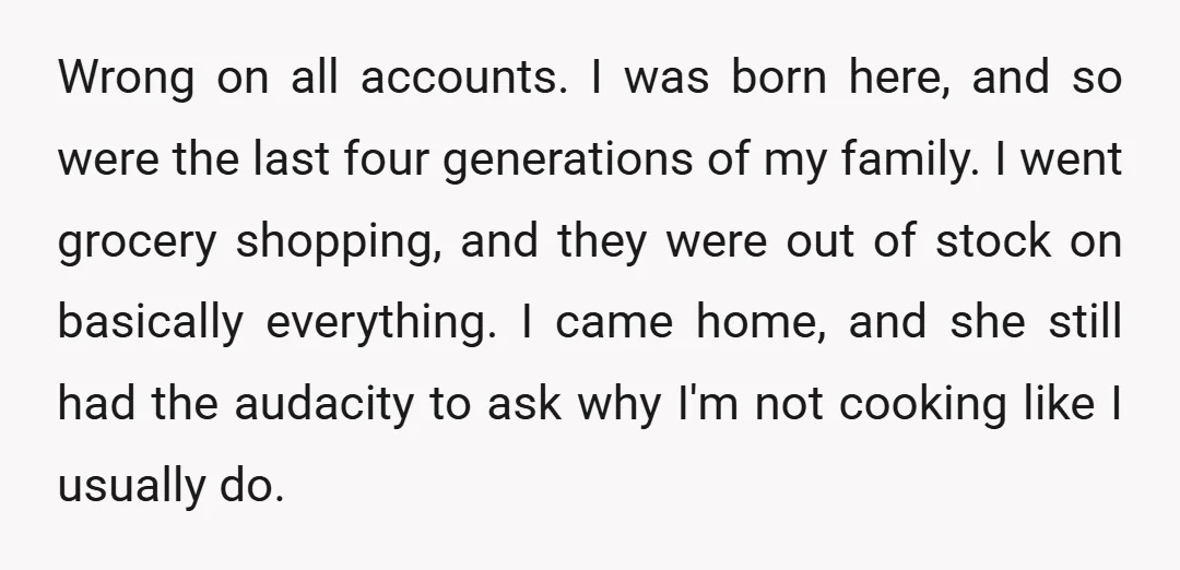 Wrong on all accounts. I was born here, and so were the last four generations of my family. I went grocery shopping, and they were out of stock on basically...