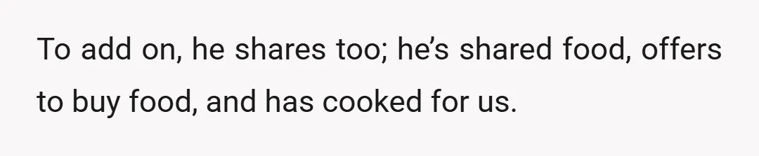 To add on, he shares too; he’s shared food, offers to buy food, and has cooked for us.