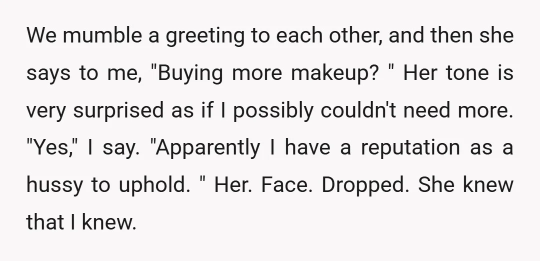 We mumble a greeting to each other, and then she says to me, "Buying more makeup? " Her tone is very surprised as if I possibly couldn't need more. "Yes,"...