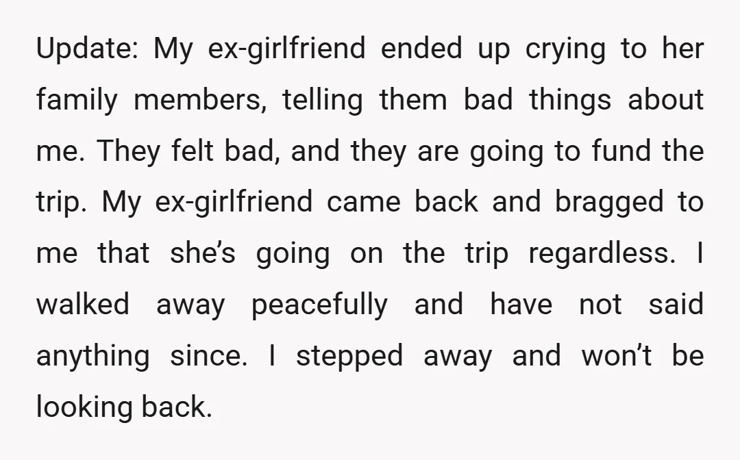 Update: My ex-girlfriend ended up crying to her family members, telling them bad things about me. They felt bad, and they are going to fund the trip. My ex-girlfriend came...