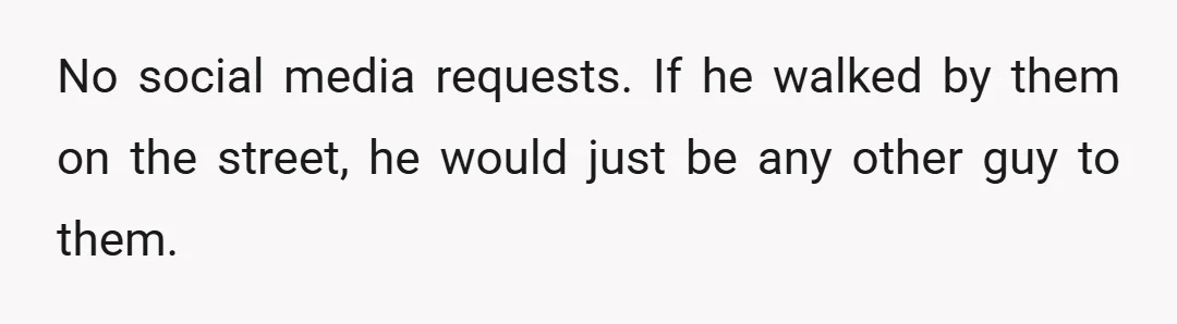 No social media requests. If he walked by them on the street, he would just be any other guy to them.
