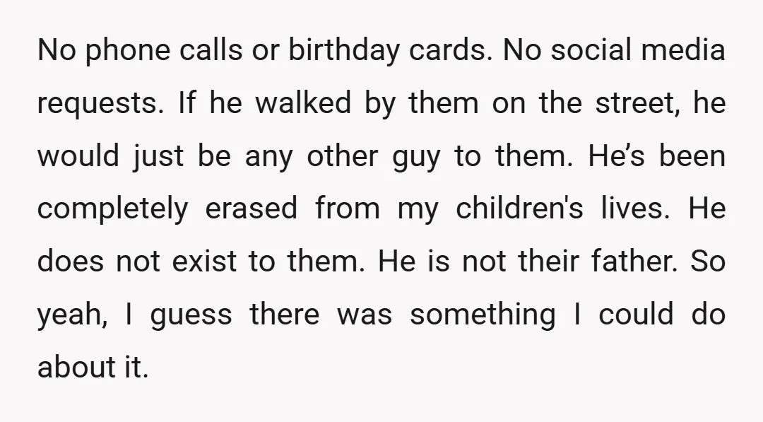 No phone calls or birthday cards. No social media requests. If he walked by them on the street, he would just be any other guy to them. He’s been completely...