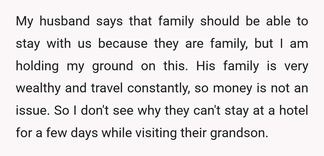 My husband says that family should be able to stay with us because they are family, but I am holding my ground on this. His family is very wealthy and...