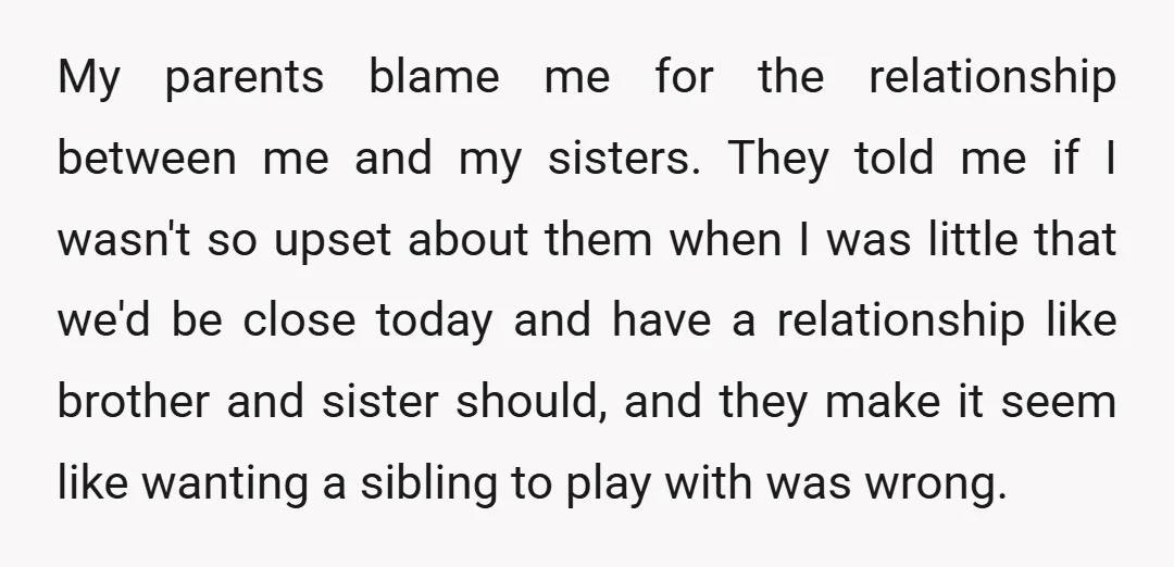My parents blame me for the relationship between me and my sisters. They told me if I wasn't so upset about them when I was little that we'd be close...