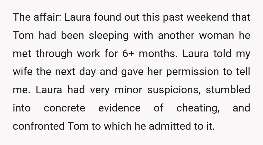 The affair: Laura found out this past weekend that Tom had been sleeping with another woman he met through work for 6+ months. Laura told my wife the next day...