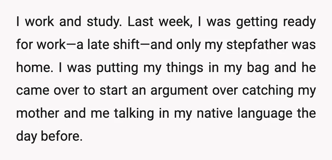 I work and study. Last week, I was getting ready for work—a late shift—and only my stepfather was home. I was putting my things in my bag and he came...