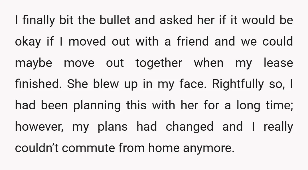 I finally bit the bullet and asked her if it would be okay if I moved out with a friend and we could maybe move out together when my lease...