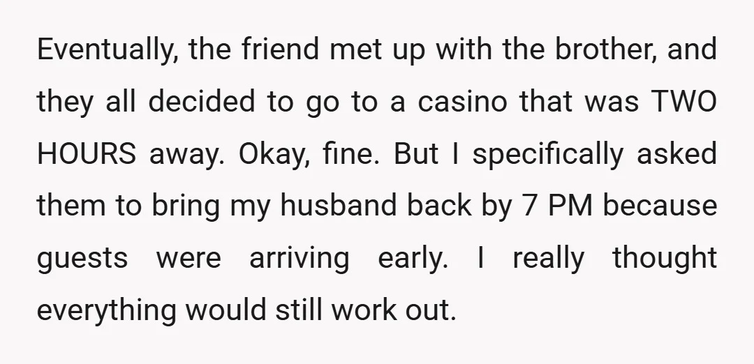 Eventually, the friend met up with the brother, and they all decided to go to a casino that was TWO HOURS away. Okay, fine. But I specifically asked them to...