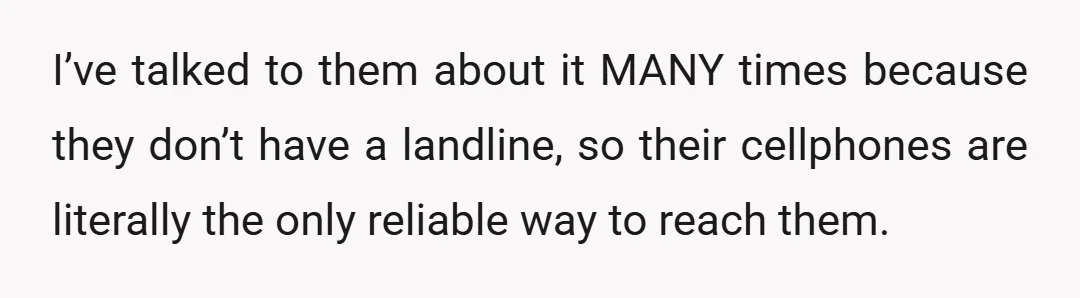I’ve talked to them about it MANY times because they don’t have a landline, so their cellphones are literally the only reliable way to reach them.