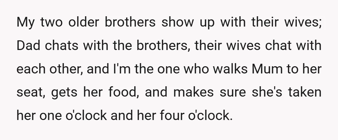 My two older brothers show up with their wives; Dad chats with the brothers, their wives chat with each other, and I'm the one who walks Mum to her seat,...