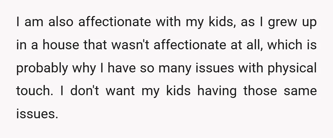 I am also affectionate with my kids, as I grew up in a house that wasn't affectionate at all, which is probably why I have so many issues with physical...