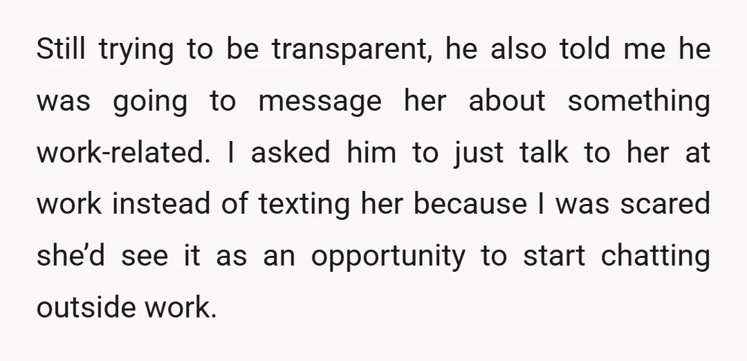 Still trying to be transparent, he also told me he was going to message her about something work-related. I asked him to just talk to her at work instead of...