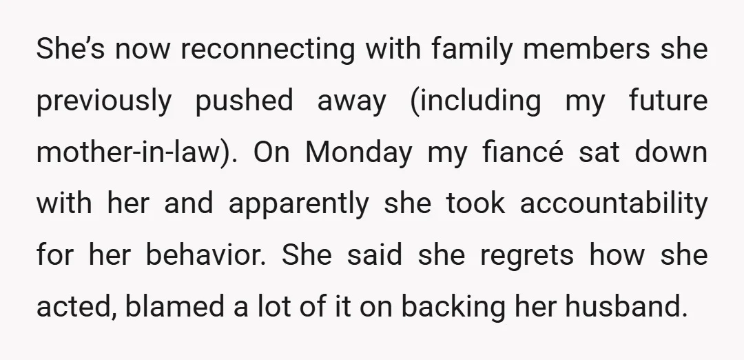 She’s now reconnecting with family members she previously pushed away (including my future mother-in-law). On Monday my fiancé sat down with her and apparently she took accountability for her behavior....