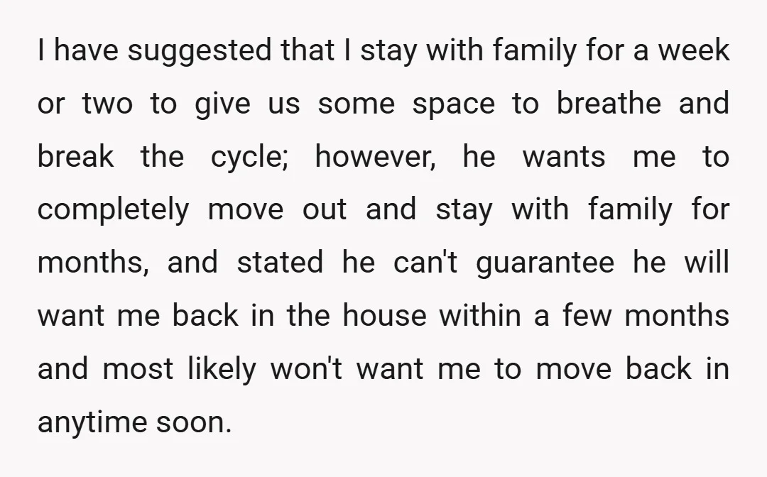 I have suggested that I stay with family for a week or two to give us some space to breathe and break the cycle; however, he wants me to completely...