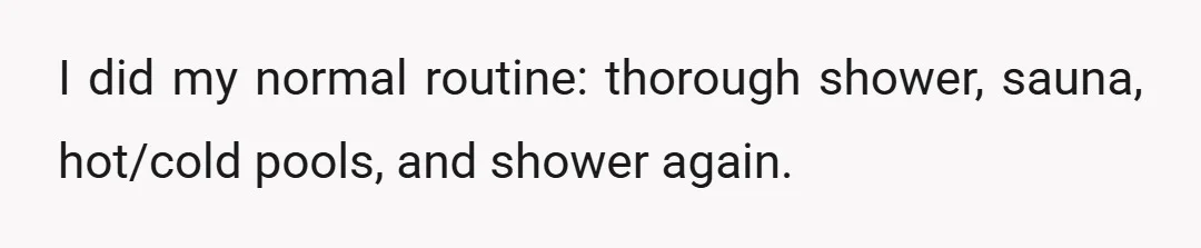 I did my normal routine: thorough shower, sauna, hot/cold pools, and shower again.