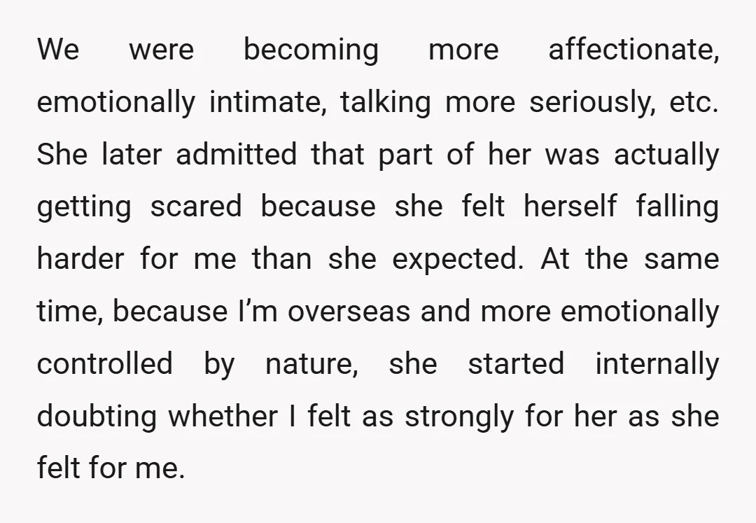 We were becoming more affectionate, emotionally intimate, talking more seriously, etc. She later admitted that part of her was actually getting scared because she felt herself falling harder for me...