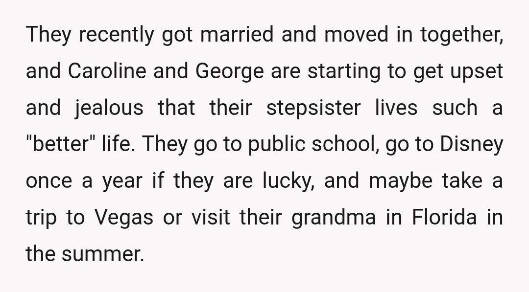 They recently got married and moved in together, and Caroline and George are starting to get upset and jealous that their stepsister lives such a "better" life. They go to...
