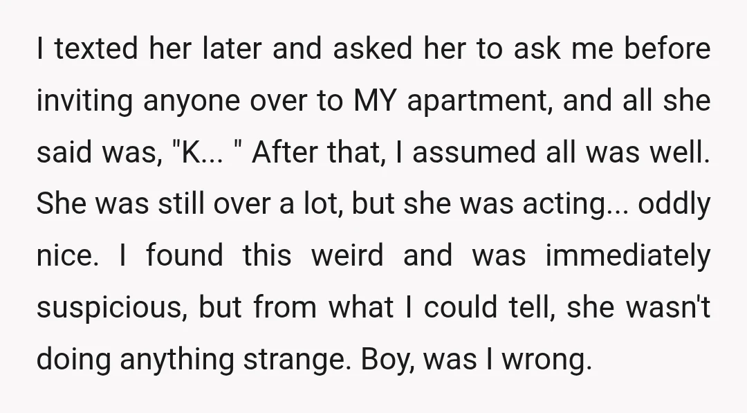 I texted her later and asked her to ask me before inviting anyone over to MY apartment, and all she said was, "K... " After that, I assumed all was...