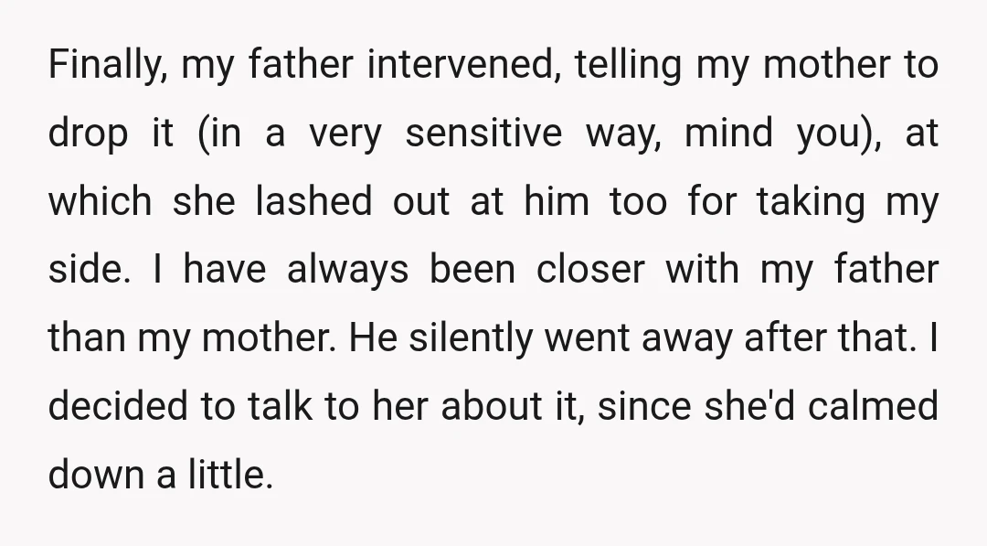 Finally, my father intervened, telling my mother to drop it (in a very sensitive way, mind you), at which she lashed out at him too for taking my side. I...