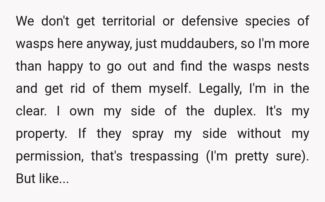 We don't get territorial or defensive species of wasps here anyway, just muddaubers, so I'm more than happy to go out and find the wasps nests and get rid of...
