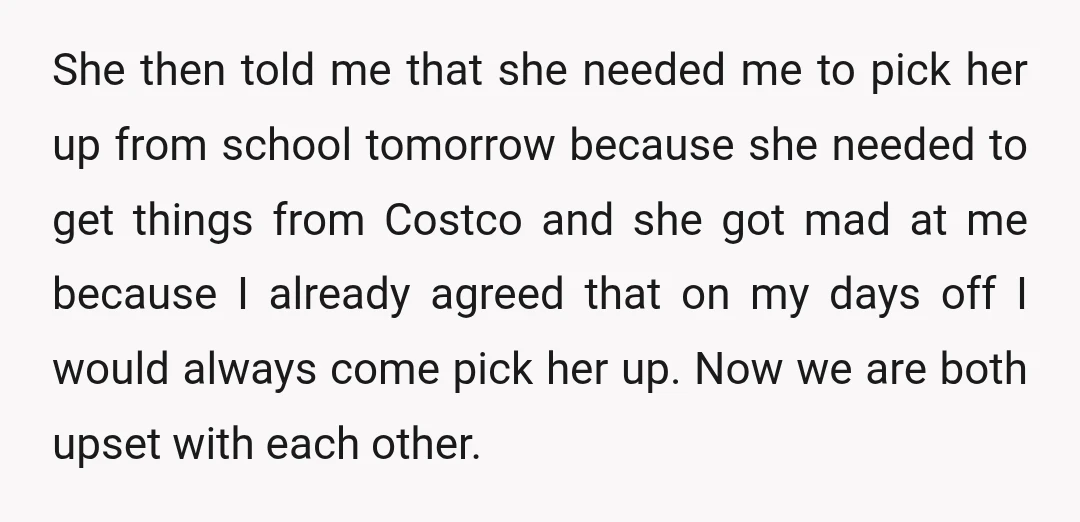 She then told me that she needed me to pick her up from school tomorrow because she needed to get things from Costco and she got mad at me because...