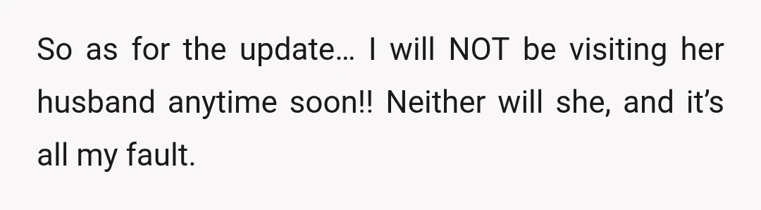 So as for the update… I will NOT be visiting her husband anytime soon!! Neither will she, and it’s all my fault.