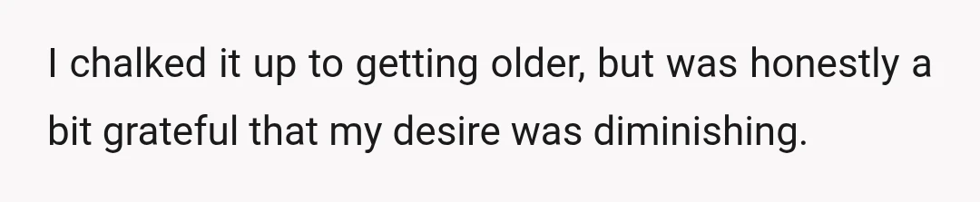 I chalked it up to getting older, but was honestly a bit grateful that my desire was diminishing.