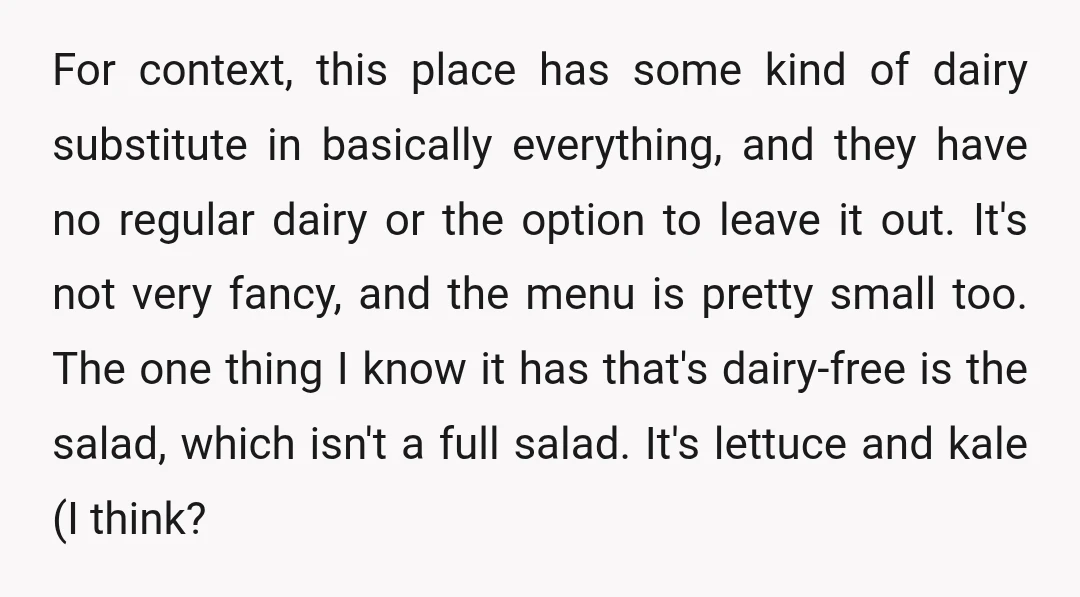 For context, this place has some kind of dairy substitute in basically everything, and they have no regular dairy or the option to leave it out. It's not very fancy,...