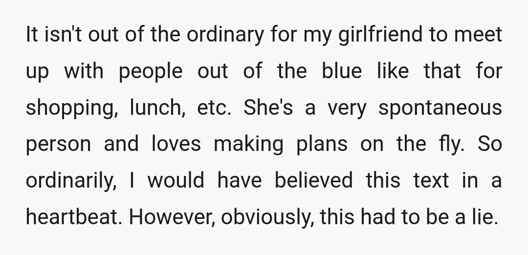 It isn't out of the ordinary for my girlfriend to meet up with people out of the blue like that for shopping, lunch, etc. She's a very spontaneous person and...