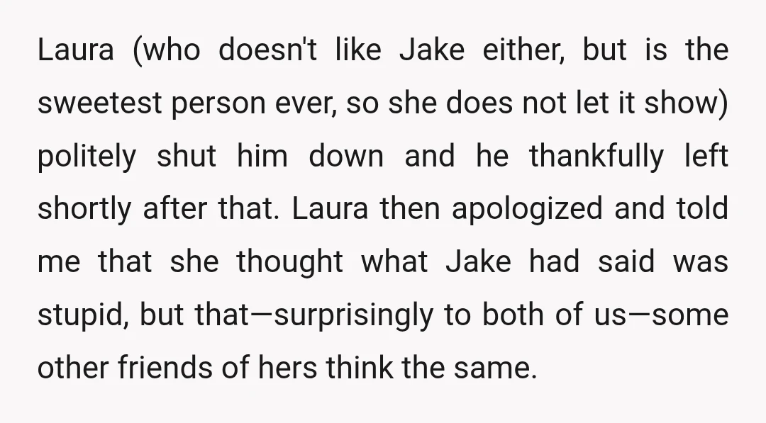 Laura (who doesn't like Jake either, but is the sweetest person ever, so she does not let it show) politely shut him down and he thankfully left shortly after that....