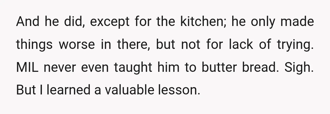 And he did, except for the kitchen; he only made things worse in there, but not for lack of trying. MIL never even taught him to butter bread. Sigh. But...