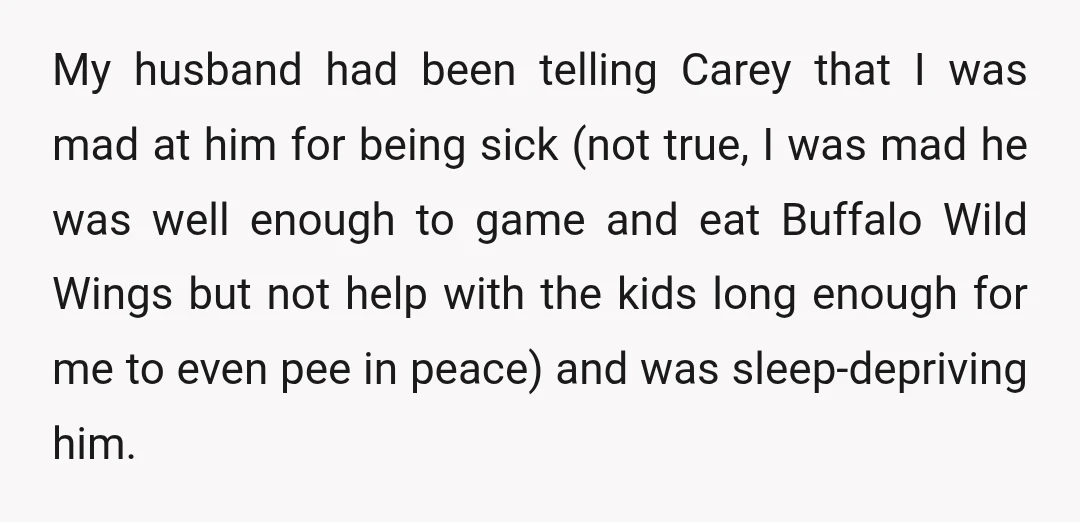 My husband had been telling Carey that I was mad at him for being sick (not true, I was mad he was well enough to game and eat Buffalo Wild...