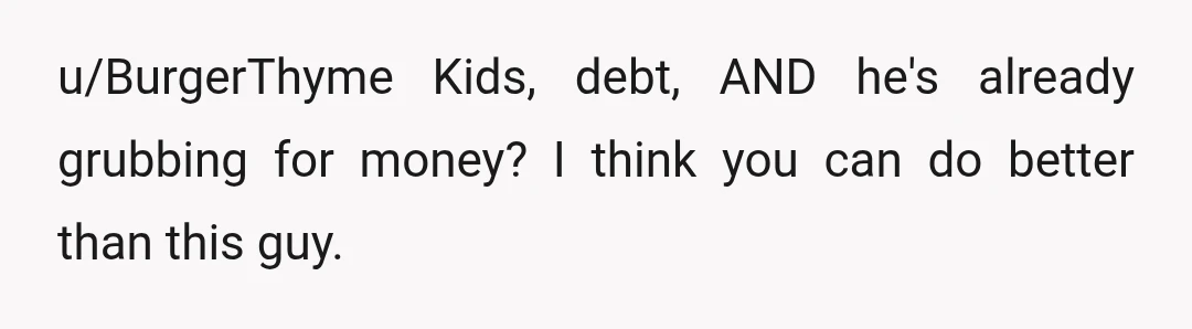 u/BurgerThyme
Kids, debt, AND he's already grubbing for money? I think you can do better than this guy.