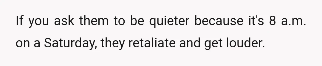 If you ask them to be quieter because it's 8 a.m. on a Saturday, they retaliate and get louder.