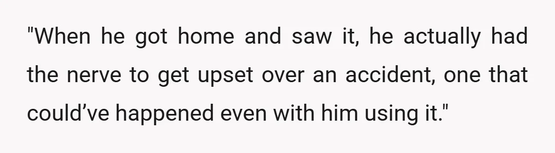 "When he got home and saw it, he actually had the nerve to get upset over an accident, one that could’ve happened even with him using it."