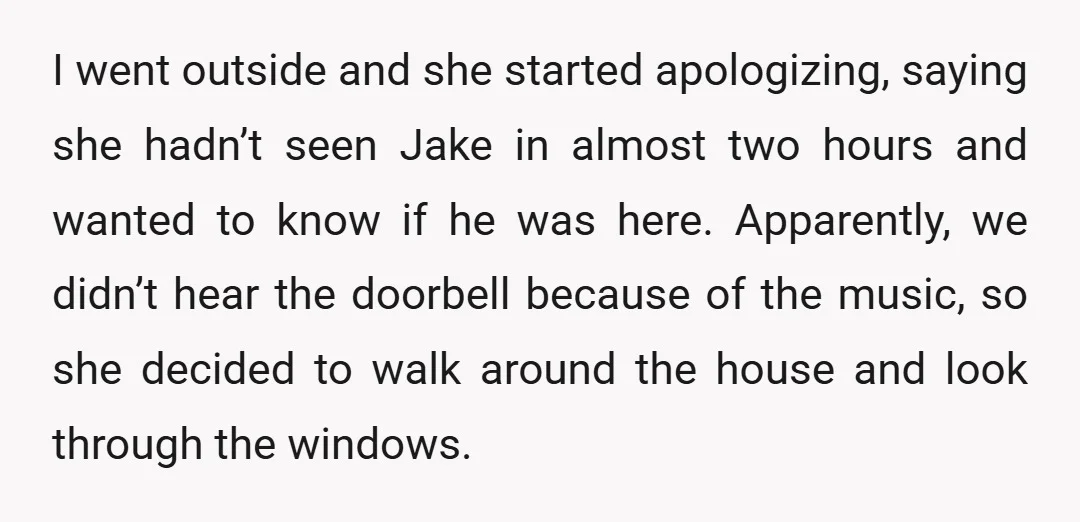 I went outside and she started apologizing, saying she hadn’t seen Jake in almost two hours and wanted to know if he was here. Apparently, we didn’t hear the doorbell...