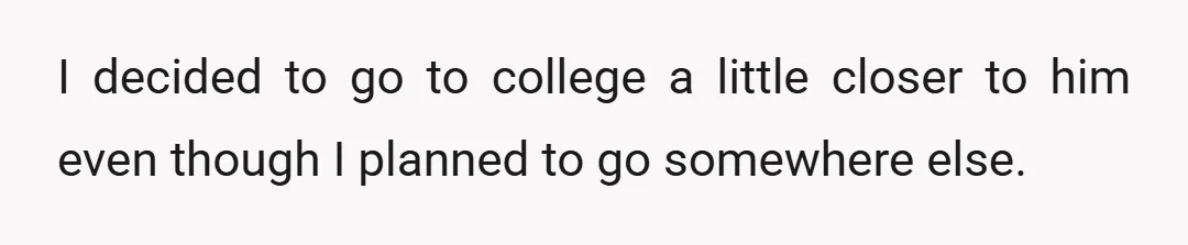 I decided to go to college a little closer to him even though I planned to go somewhere else.