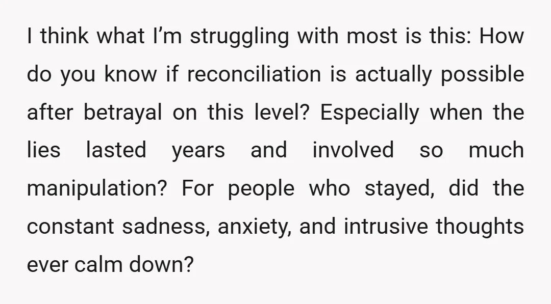 I think what I’m struggling with most is this: How do you know if reconciliation is actually possible after betrayal on this level? Especially when the lies lasted years and...