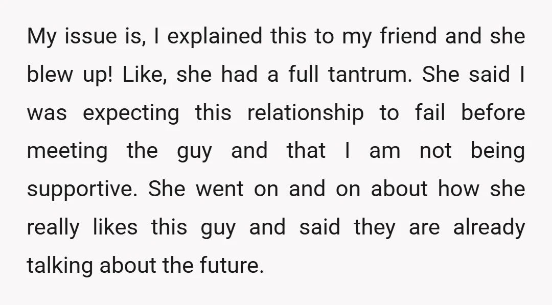 My issue is, I explained this to my friend and she blew up! Like, she had a full tantrum. She said I was expecting this relationship to fail before meeting...
