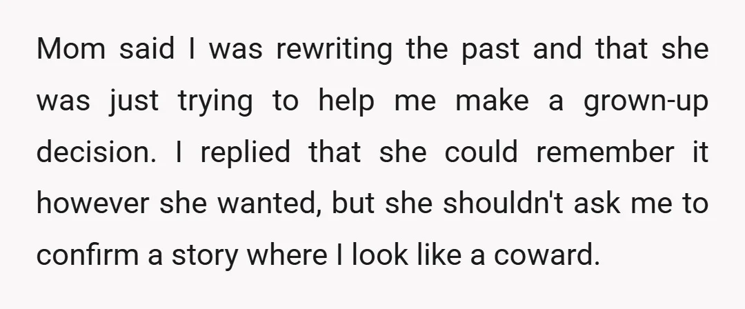 Mom said I was rewriting the past and that she was just trying to help me make a grown-up decision. I replied that she could remember it however she wanted,...