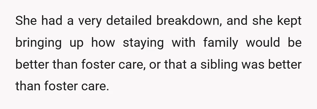 She had a very detailed breakdown, and she kept bringing up how staying with family would be better than foster care, or that a sibling was better than foster care.