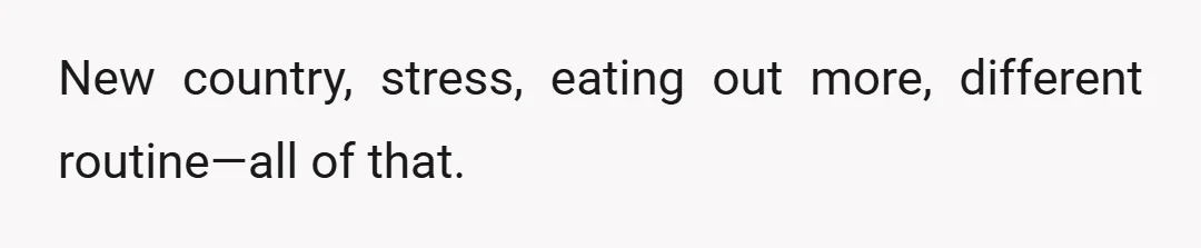 New country, stress, eating out more, different routine—all of that.