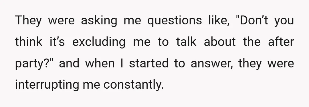 They were asking me questions like, "Don’t you think it’s excluding me to talk about the after party?" and when I started to answer, they were interrupting me constantly.